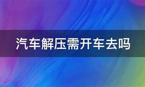 汽车解压要开车去现场吗_汽车解压要开车去现场吗多少钱